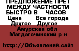 ПРЕДЛОЖЕНИЕ ПРЕТ МЕЖДУ ЧАСТНОСТИ БЫСТРО В 72 ЧАСОВ › Цена ­ 0 - Все города Другое » Другое   . Амурская обл.,Магдагачинский р-н